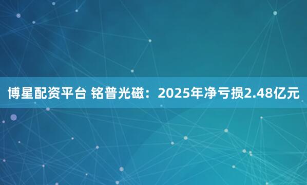 博星配资平台 铭普光磁：2025年净亏损2.48亿元