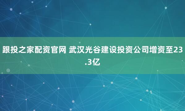 跟投之家配资官网 武汉光谷建设投资公司增资至23.3亿
