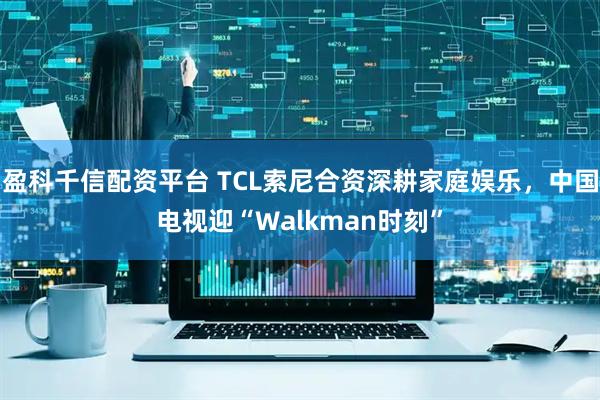 盈科千信配资平台 TCL索尼合资深耕家庭娱乐，中国电视迎“Walkman时刻”