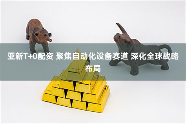 亚新T+0配资 聚焦自动化设备赛道 深化全球战略布局