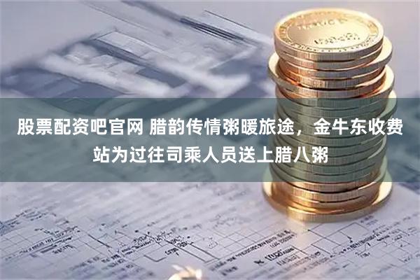 股票配资吧官网 腊韵传情粥暖旅途，金牛东收费站为过往司乘人员送上腊八粥