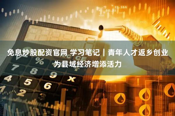 免息炒股配资官网 学习笔记｜青年人才返乡创业为县域经济增添活力