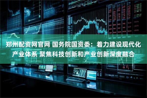 郑州配资网官网 国务院国资委：着力建设现代化产业体系 聚焦科技创新和产业创新深度融合
