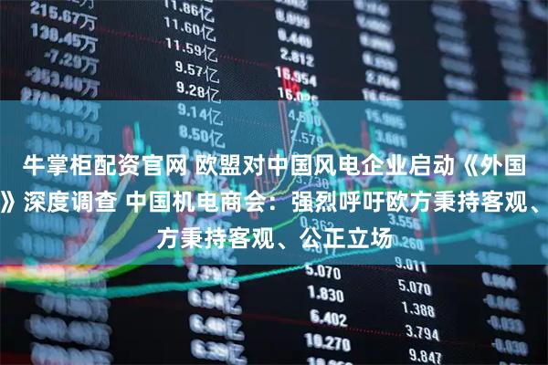 牛掌柜配资官网 欧盟对中国风电企业启动《外国补贴条例》深度调查 中国机电商会：强烈呼吁欧方秉持客观、公正立场