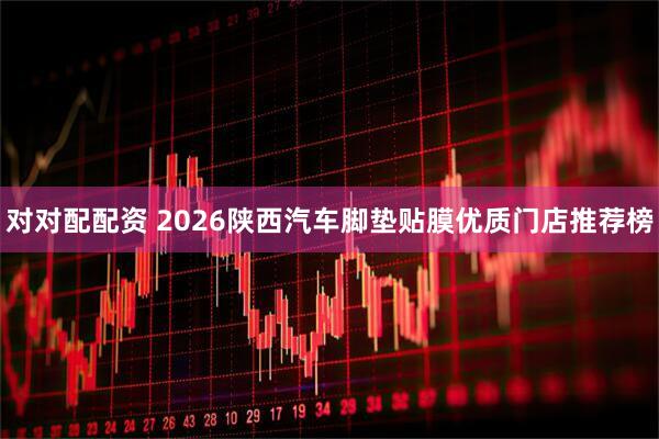 对对配配资 2026陕西汽车脚垫贴膜优质门店推荐榜