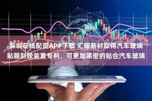 深圳在线配资APP下载 汇耀新材取得汽车玻璃贴膜刮胶装置专利，可更加紧密的贴合汽车玻璃