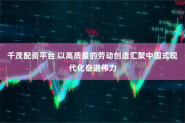 千茂配资平台 以高质量的劳动创造汇聚中国式现代化奋进伟力