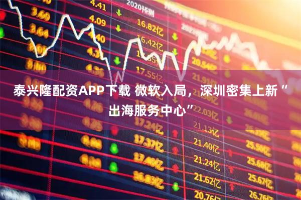 泰兴隆配资APP下载 微软入局，深圳密集上新“出海服务中心”