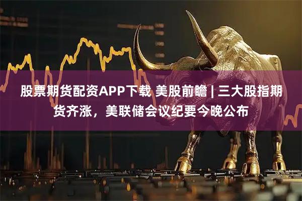 股票期货配资APP下载 美股前瞻 | 三大股指期货齐涨，美联储会议纪要今晚公布